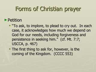 Forms of Christian prayer Petition “To ask, to implore, to plead to cry out.  In each case, it acknowledges how much we depend on God for our needs, including forgiveness and persistence in seeking him.”  (cf. Mt. 7:7; USCCA, p. 467) The first thing to ask for, however, is the coming of the Kingdom.  (CCCC 553) 