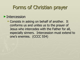 Forms of Christian prayer Intercession Consists in asking on behalf of another.  It conforms us and unites us to the prayer of Jesus who intercedes with the Father for all, especially sinners.  Intercession must extend to one’s enemies.  (CCCC 554) 