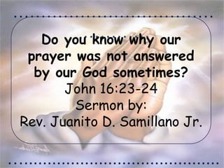 ………………………………
…………
…..........................................
Do you know why our
prayer was not answered
by our God sometimes?
John 16:23-24
Sermon by:
Rev. Juanito D. Samillano Jr.
 