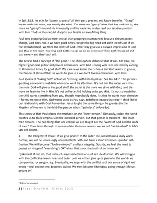 2 | P a g e | © J o h n R . W i b l e , 2 0 1 5
In Eph. 3:18, he asks for “power to grasp” all their past, present and future benefits. “Grasp”
means with the heart, not merely the mind. The more we “grasp” what God has and can do, the
more we “grasp” Him and His immensity and the more we understand our relative position
with Him. That He then would stoop to our level is an awe-filling thing.
Paul sees grasping God as more critical than grasping circumstances because circumstances
change, God does not. If we have good times, we get the big head and don’t need God, if we
feel overwhelmed, we think too lowly of God. Either way gives us a skewed impression of God
and thus of life itself. Knowing God better keeps us on an even keel when both the good and
bad come – and they both will.
The Greeks had a concept of “the good.” The philosophers debated what it was. For Paul, the
highest good was public and private communion with God – living with Him, not merely coming
to Him in bad times for good stuff. We can never know the richness that God wants to give us,
the Person of Himself that He wants to give us if we don’t live in communion with Him.
Paul speaks of “taking hold” of God or “striving” with Him in prayer. See Isa. 64:7. This pictures
grabbing someone’s coat-tails when you want his attention. It’s not that the more we strive,
the more God will give us the good stuff, the secret is the more we strive with God, and the
more we learn to live in Him. It’s not unlike a child holding onto you skirt. It’s not so much that
the child wants something from you, though he probably does, it’s that he wants your attention
– for you to notice Him. God wants us to as Paul says, to behave exactly that way – child-like in
our relationship with God. Remember Jesus taught the same thing – the greatest in the
Kingdom of Heaven is the child-like person who is “guileless” before God.
This shows us that Paul places the emphasis on the “inner person.” Obviously, today, the world
teaches us to place emphasis on the outward person. But that person is transient – the inner
man remains. The two things that are eternal we are taught are the “Word of God and the souls
of men.” If we learn through to contemplate the inner person, we are not “whiplashed” by life’s
ups and downs.
2. The Integrity of Prayer. If we give priority to the outer life, we will face a scary world.
Further, we will be increasingly uncomfortable with and have a short attention span for self-
flection. We will become “double-minded” and lack integrity. Outside, we feel the need to
project an image of “everything’s OK” when that is not the truth of our inner self.
2[Like most if not sin, that sin has its own imbedded virus of self-destruction. We will struggle
with the conflict between inner and outer until we either give up or give in to the world- we
compromise, or we go crazy. Eventually, we cope with the conflict until our sense of right and
wrong – real and not real becomes dulled. We then become like robots going through life just
getting by.]
2 Editor’s comment.
 