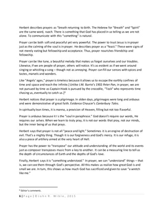 6 | P a g e | © J o h n R . W i b l e , 2 0 1 5
Herbert describes prayers as “breath returning to birth. The Hebrew for “Breath” and “Spirit”
are the same word, ruach. There is something that God has placed in us telling us we are not
alone. To communicate with this “something” is natural.
Prayer can be both soft and peaceful yet very powerful. The power to trust Jesus is in prayer
just as the calming of the soul is in prayer. He describes prayer as a “feast.” These were signs of
not merely eating but fellowship and acceptance. Thus, prayer nourishes friendship and
fellowship.
Prayer can be like tune, a beautiful melody that makes us forget ourselves and our troubles.
Likewise, if we are people of prayer, others will notice. It’s as evident as if we went around
singing or whistling a song – though not as annoying. Prayer can fill our senses with spices and
tastes, marvels and wonders.
Like “Angels’ ages,” prayer is timeless because it allows us to escape the earthly confines of
time and space and reach the infinite.[ Unlike J.M. Barrie’s 1902 Peter Pan, in prayer, we are
not pursued by time as Captain Hook is pursued by the crocodile, “Tock” who represents time
chasing us, eventually to catch us.]6
Herbert notices that prayer is a pilgrimage. In olden days, pilgrimages were long and arduous
and were demonstrative of great faith. Evidence Chaucer’s Canterbury Tales.
In spiritually lean times, it is manna, a provision of Heaven, filling but not too flavorful.
Prayer is arduous because it I s the “soul in paraphrase.” God doesn’t require our words, He
requires our selves. When we learn to truly pray, it is not our words that pray, not our minds,
but the inner being of us that prays.
Herbert says that prayer is not all “peace and light.” Sometimes it is an engine of destruction of
evil. That’s a mighty thing. Though it is our forgiveness and God’s mercy. It is our refuge, it is
also a piece of artillery aimed at the very heart of Hell.
Prayer has the power to “transpose” our attitude and understanding of the world and its events
just as composer transposes music from a key to another. It can be a measuring line to tell us
the depth of circumstances of Earth and the depths of God’s love.
Finally, Herbert says it is “something understood.” In prayer, we can “understand” things – that
is, we can see them through God’s perspective. All this makes us realize how great God is and
small we are. In turn, this shows us how much God has sacrificed and given to save “a wretch
like me.”
6 Editor’s comments.
 