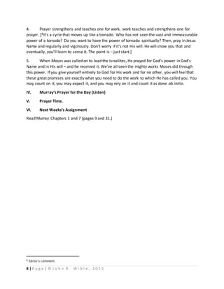 8 | P a g e | © J o h n R . W i b l e , 2 0 1 5
4. Prayer strengthens and teaches one for work, work teaches and strengthens one for
prayer. [8It’s a cycle that moves up like a tornado. Who has not seen the vast and immeasurable
power of a tornado? Do you want to have the power of tornado spiritually? Then, pray in Jesus
Name and regularly and vigorously. Don’t worry if it’s not His will. He will show you that and
eventually, you’ll learn to sense it. The point is – just start.]
5. When Moses was called on to lead the Israelites, He prayed for God’s power in God’s
Name and in His will – and he received it. We’ve all seen the mighty works Moses did through
this power. If you give yourself entirely to God for His work and for no other, you will feel that
these great promises are exactly what you need to do the work to which He has called you. You
may count on it, you may expect it, and you may rely on it and count it as done ab initio.
IV. Murray’s Prayer for the Day (Listen)
V. Prayer Time.
VI. Next Weeks’s Assignment
Read Murray Chapters 1 and 7 (pages 9 and 31.)
8 Editor’s comment.
 