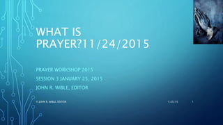 WHAT IS
PRAYER?11/24/2015
PRAYER WORKSHOP 2015
SESSION 3 JANUARY 25, 2015
JOHN R. WIBLE, EDITOR
1/25/15© JOHN R. WIBLE, EDITOR 1
 