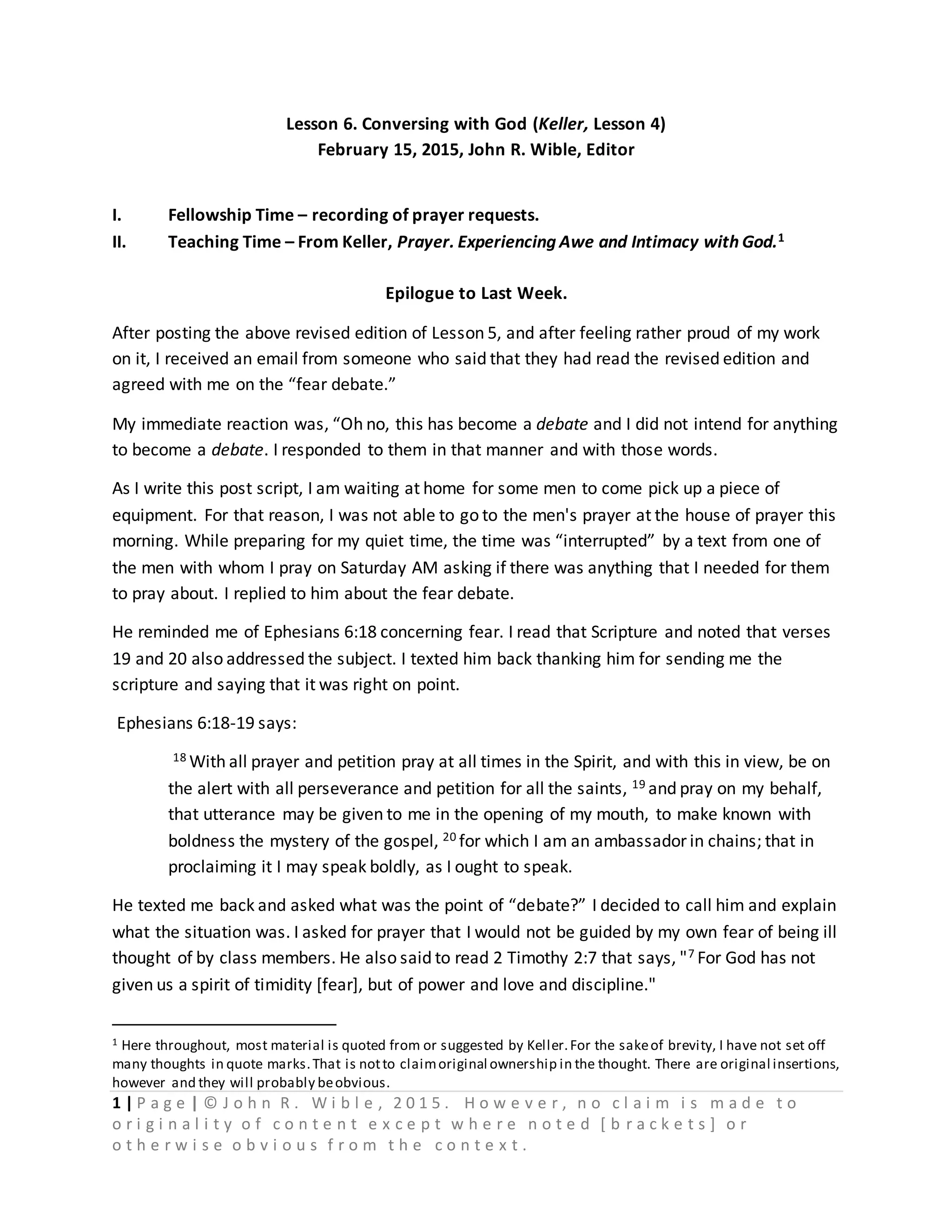 1 | P a g e | © J o h n R . W i b l e , 2 0 1 5 . H o w e v e r , n o c l a i m i s m a d e t o
o r i g i n a l i t y o f c o n t e n t e x c e p t w h e r e n o t e d [ b r a c k e t s ] o r
o t h e r w i s e o b v i o u s f r o m t h e c o n t e x t .
Lesson 6. Conversing with God (Keller, Lesson 4)
February 15, 2015, John R. Wible, Editor
I. Fellowship Time – recording of prayer requests.
II. Teaching Time – From Keller, Prayer. Experiencing Awe and Intimacy with God.1
Epilogue to Last Week.
After posting the above revised edition of Lesson 5, and after feeling rather proud of my work
on it, I received an email from someone who said that they had read the revised edition and
agreed with me on the “fear debate.”
My immediate reaction was, “Oh no, this has become a debate and I did not intend for anything
to become a debate. I responded to them in that manner and with those words.
As I write this post script, I am waiting at home for some men to come pick up a piece of
equipment. For that reason, I was not able to go to the men's prayer at the house of prayer this
morning. While preparing for my quiet time, the time was “interrupted” by a text from one of
the men with whom I pray on Saturday AM asking if there was anything that I needed for them
to pray about. I replied to him about the fear debate.
He reminded me of Ephesians 6:18 concerning fear. I read that Scripture and noted that verses
19 and 20 also addressed the subject. I texted him back thanking him for sending me the
scripture and saying that it was right on point.
Ephesians 6:18-19 says:
18 With all prayer and petition pray at all times in the Spirit, and with this in view, be on
the alert with all perseverance and petition for all the saints, 19 and pray on my behalf,
that utterance may be given to me in the opening of my mouth, to make known with
boldness the mystery of the gospel, 20 for which I am an ambassador in chains; that in
proclaiming it I may speak boldly, as I ought to speak.
He texted me back and asked what was the point of “debate?” I decided to call him and explain
what the situation was. I asked for prayer that I would not be guided by my own fear of being ill
thought of by class members. He also said to read 2 Timothy 2:7 that says, "7 For God has not
given us a spirit of timidity [fear], but of power and love and discipline."
1 Here throughout, most material is quoted from or suggested by Keller.For the sakeof brevity, I have not set off
many thoughts in quote marks.That is notto claimoriginal ownership in the thought. There are original insertions,
however and they will probably beobvious.
 