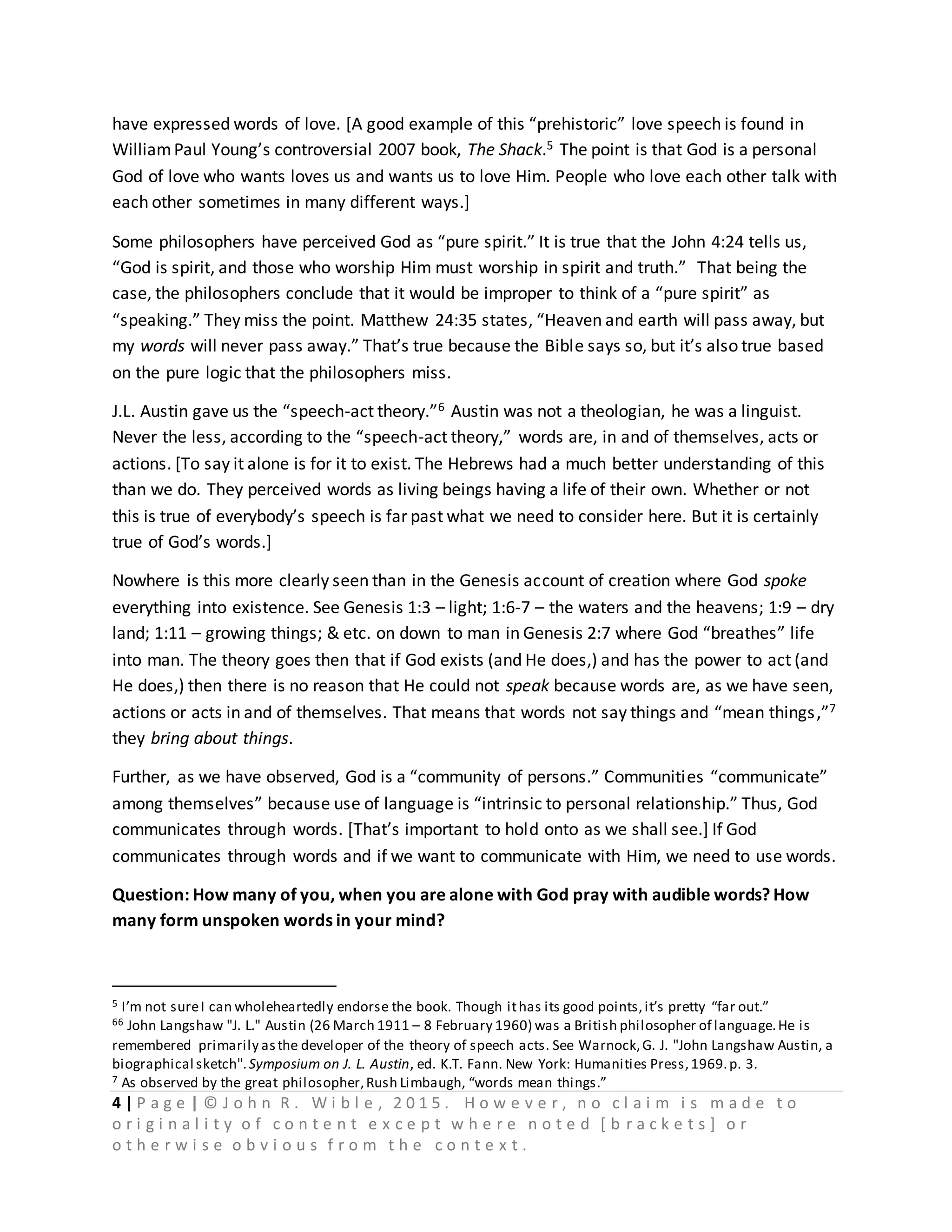 4 | P a g e | © J o h n R . W i b l e , 2 0 1 5 . H o w e v e r , n o c l a i m i s m a d e t o
o r i g i n a l i t y o f c o n t e n t e x c e p t w h e r e n o t e d [ b r a c k e t s ] o r
o t h e r w i s e o b v i o u s f r o m t h e c o n t e x t .
have expressed words of love. [A good example of this “prehistoric” love speech is found in
WilliamPaul Young’s controversial 2007 book, The Shack.5 The point is that God is a personal
God of love who wants loves us and wants us to love Him. People who love each other talk with
each other sometimes in many different ways.]
Some philosophers have perceived God as “pure spirit.” It is true that the John 4:24 tells us,
“God is spirit, and those who worship Him must worship in spirit and truth.” That being the
case, the philosophers conclude that it would be improper to think of a “pure spirit” as
“speaking.” They miss the point. Matthew 24:35 states, “Heaven and earth will pass away, but
my words will never pass away.” That’s true because the Bible says so, but it’s also true based
on the pure logic that the philosophers miss.
J.L. Austin gave us the “speech-act theory.”6 Austin was not a theologian, he was a linguist.
Never the less, according to the “speech-act theory,” words are, in and of themselves, acts or
actions. [To say it alone is for it to exist. The Hebrews had a much better understanding of this
than we do. They perceived words as living beings having a life of their own. Whether or not
this is true of everybody’s speech is far past what we need to consider here. But it is certainly
true of God’s words.]
Nowhere is this more clearly seen than in the Genesis account of creation where God spoke
everything into existence. See Genesis 1:3 – light; 1:6-7 – the waters and the heavens; 1:9 – dry
land; 1:11 – growing things; & etc. on down to man in Genesis 2:7 where God “breathes” life
into man. The theory goes then that if God exists (and He does,) and has the power to act (and
He does,) then there is no reason that He could not speak because words are, as we have seen,
actions or acts in and of themselves. That means that words not say things and “mean things,”7
they bring about things.
Further, as we have observed, God is a “community of persons.” Communities “communicate”
among themselves” because use of language is “intrinsic to personal relationship.” Thus, God
communicates through words. [That’s important to hold onto as we shall see.] If God
communicates through words and if we want to communicate with Him, we need to use words.
Question: How many of you, when you are alone with God pray with audible words? How
many form unspoken words in your mind?
5 I’m not sureI can wholeheartedly endorse the book. Though ithas its good points,it’s pretty “far out.”
66 John Langshaw "J. L." Austin (26 March 1911 – 8 February 1960) was a British philosopher of language.He is
remembered primarily asthe developer of the theory of speech acts. See Warnock,G. J. "John Langshaw Austin, a
biographical sketch".Symposium on J. L. Austin, ed. K.T. Fann. New York: Humanities Press,1969.p. 3.
7 As observed by the great philosopher,Rush Limbaugh, “words mean things.”
 