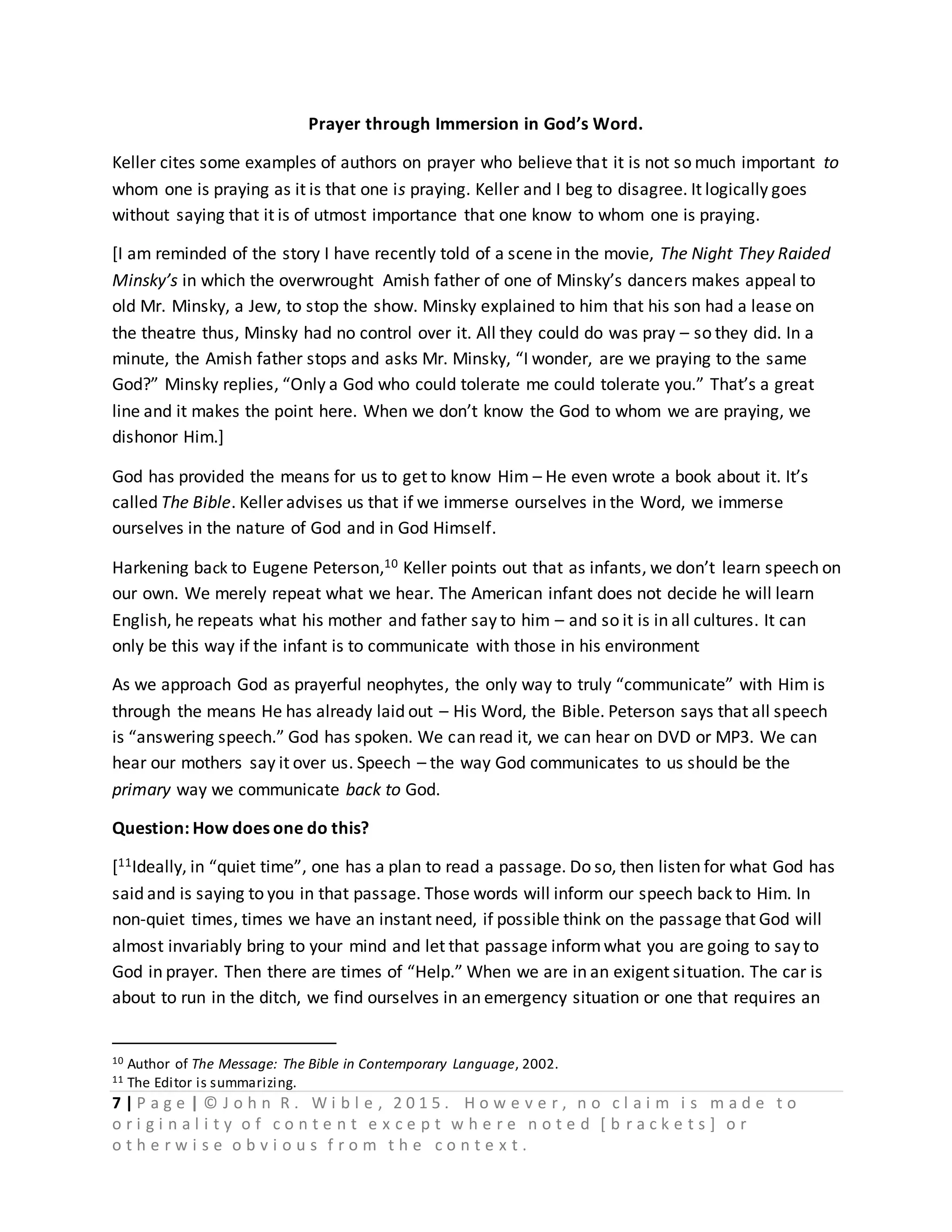 7 | P a g e | © J o h n R . W i b l e , 2 0 1 5 . H o w e v e r , n o c l a i m i s m a d e t o
o r i g i n a l i t y o f c o n t e n t e x c e p t w h e r e n o t e d [ b r a c k e t s ] o r
o t h e r w i s e o b v i o u s f r o m t h e c o n t e x t .
Prayer through Immersion in God’s Word.
Keller cites some examples of authors on prayer who believe that it is not so much important to
whom one is praying as it is that one is praying. Keller and I beg to disagree. It logically goes
without saying that it is of utmost importance that one know to whom one is praying.
[I am reminded of the story I have recently told of a scene in the movie, The Night They Raided
Minsky’s in which the overwrought Amish father of one of Minsky’s dancers makes appeal to
old Mr. Minsky, a Jew, to stop the show. Minsky explained to him that his son had a lease on
the theatre thus, Minsky had no control over it. All they could do was pray – so they did. In a
minute, the Amish father stops and asks Mr. Minsky, “I wonder, are we praying to the same
God?” Minsky replies, “Only a God who could tolerate me could tolerate you.” That’s a great
line and it makes the point here. When we don’t know the God to whom we are praying, we
dishonor Him.]
God has provided the means for us to get to know Him – He even wrote a book about it. It’s
called The Bible. Keller advises us that if we immerse ourselves in the Word, we immerse
ourselves in the nature of God and in God Himself.
Harkening back to Eugene Peterson,10 Keller points out that as infants, we don’t learn speech on
our own. We merely repeat what we hear. The American infant does not decide he will learn
English, he repeats what his mother and father say to him – and so it is in all cultures. It can
only be this way if the infant is to communicate with those in his environment
As we approach God as prayerful neophytes, the only way to truly “communicate” with Him is
through the means He has already laid out – His Word, the Bible. Peterson says that all speech
is “answering speech.” God has spoken. We can read it, we can hear on DVD or MP3. We can
hear our mothers say it over us. Speech – the way God communicates to us should be the
primary way we communicate back to God.
Question: How does one do this?
[11Ideally, in “quiet time”, one has a plan to read a passage. Do so, then listen for what God has
said and is saying to you in that passage. Those words will inform our speech back to Him. In
non-quiet times, times we have an instant need, if possible think on the passage that God will
almost invariably bring to your mind and let that passage informwhat you are going to say to
God in prayer. Then there are times of “Help.” When we are in an exigent situation. The car is
about to run in the ditch, we find ourselves in an emergency situation or one that requires an
10 Author of The Message: The Bible in Contemporary Language, 2002.
11 The Editor is summarizing.
 