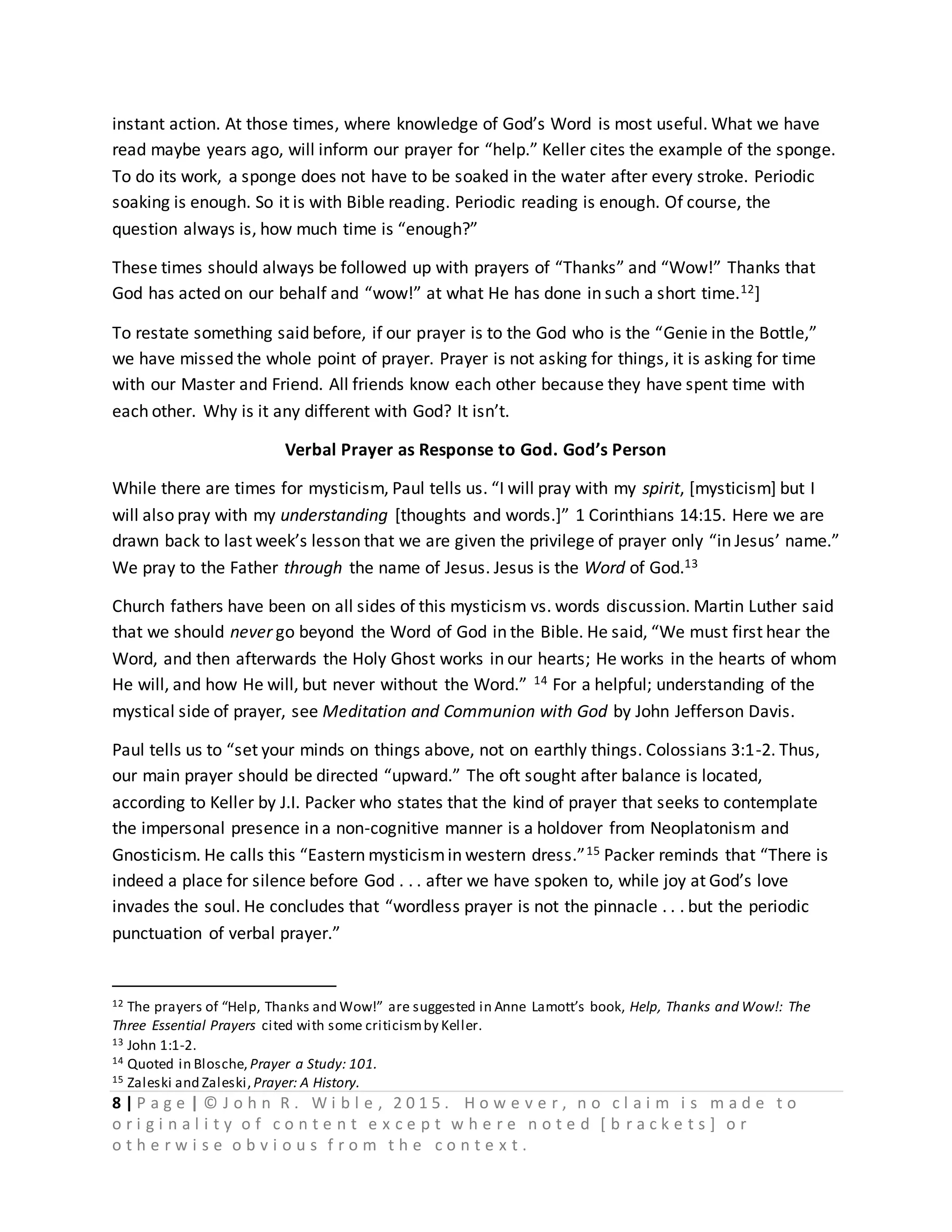 8 | P a g e | © J o h n R . W i b l e , 2 0 1 5 . H o w e v e r , n o c l a i m i s m a d e t o
o r i g i n a l i t y o f c o n t e n t e x c e p t w h e r e n o t e d [ b r a c k e t s ] o r
o t h e r w i s e o b v i o u s f r o m t h e c o n t e x t .
instant action. At those times, where knowledge of God’s Word is most useful. What we have
read maybe years ago, will inform our prayer for “help.” Keller cites the example of the sponge.
To do its work, a sponge does not have to be soaked in the water after every stroke. Periodic
soaking is enough. So it is with Bible reading. Periodic reading is enough. Of course, the
question always is, how much time is “enough?”
These times should always be followed up with prayers of “Thanks” and “Wow!” Thanks that
God has acted on our behalf and “wow!” at what He has done in such a short time.12]
To restate something said before, if our prayer is to the God who is the “Genie in the Bottle,”
we have missed the whole point of prayer. Prayer is not asking for things, it is asking for time
with our Master and Friend. All friends know each other because they have spent time with
each other. Why is it any different with God? It isn’t.
Verbal Prayer as Response to God. God’s Person
While there are times for mysticism, Paul tells us. “I will pray with my spirit, [mysticism] but I
will also pray with my understanding [thoughts and words.]” 1 Corinthians 14:15. Here we are
drawn back to last week’s lesson that we are given the privilege of prayer only “in Jesus’ name.”
We pray to the Father through the name of Jesus. Jesus is the Word of God.13
Church fathers have been on all sides of this mysticism vs. words discussion. Martin Luther said
that we should never go beyond the Word of God in the Bible. He said, “We must first hear the
Word, and then afterwards the Holy Ghost works in our hearts; He works in the hearts of whom
He will, and how He will, but never without the Word.” 14 For a helpful; understanding of the
mystical side of prayer, see Meditation and Communion with God by John Jefferson Davis.
Paul tells us to “set your minds on things above, not on earthly things. Colossians 3:1-2. Thus,
our main prayer should be directed “upward.” The oft sought after balance is located,
according to Keller by J.I. Packer who states that the kind of prayer that seeks to contemplate
the impersonal presence in a non-cognitive manner is a holdover from Neoplatonism and
Gnosticism. He calls this “Eastern mysticismin western dress.”15 Packer reminds that “There is
indeed a place for silence before God . . . after we have spoken to, while joy at God’s love
invades the soul. He concludes that “wordless prayer is not the pinnacle . . . but the periodic
punctuation of verbal prayer.”
12 The prayers of “Help, Thanks and Wow!” are suggested in Anne Lamott’s book, Help, Thanks and Wow!: The
Three Essential Prayers cited with some criticismby Keller.
13 John 1:1-2.
14 Quoted in Blosche, Prayer a Study: 101.
15 Zaleski and Zaleski, Prayer: A History.
 