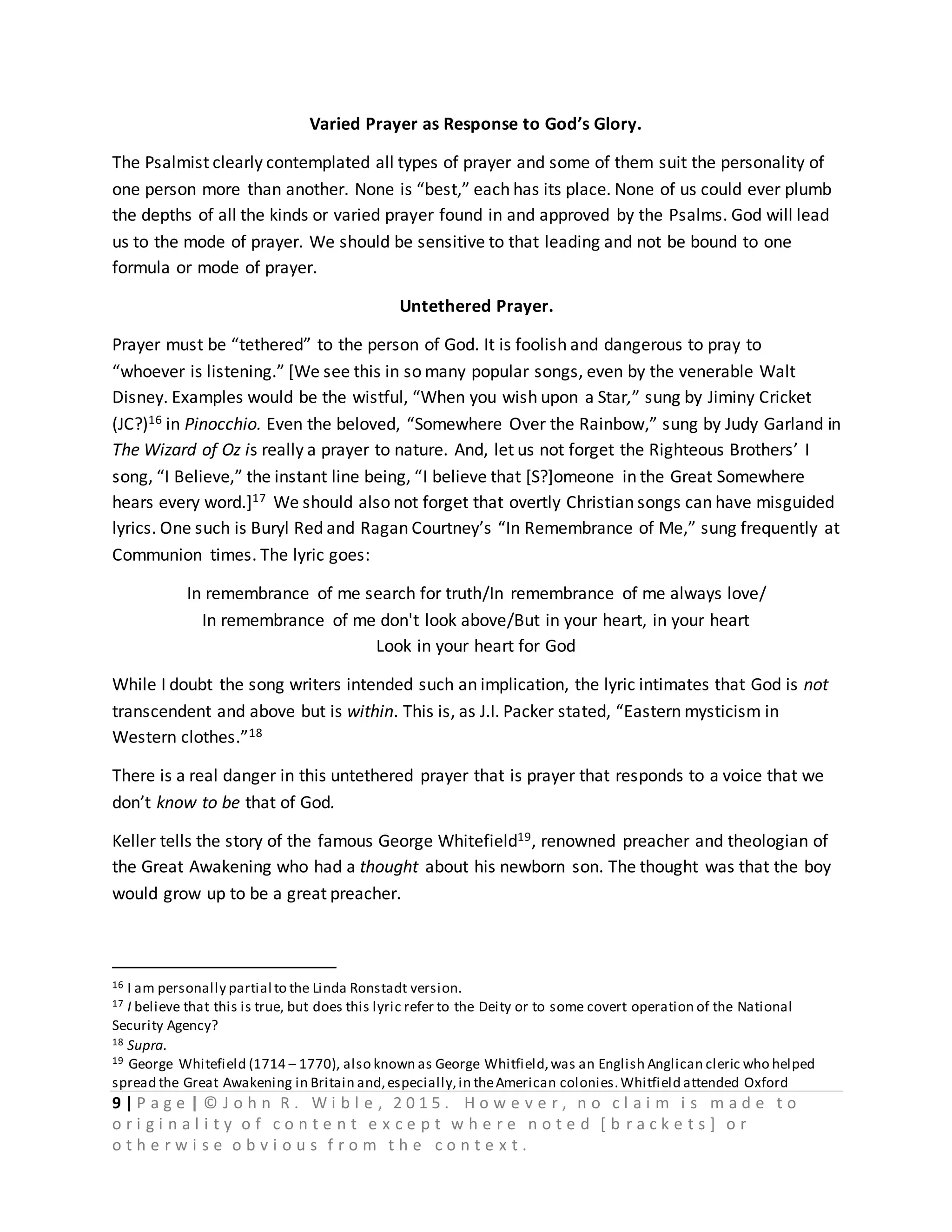 9 | P a g e | © J o h n R . W i b l e , 2 0 1 5 . H o w e v e r , n o c l a i m i s m a d e t o
o r i g i n a l i t y o f c o n t e n t e x c e p t w h e r e n o t e d [ b r a c k e t s ] o r
o t h e r w i s e o b v i o u s f r o m t h e c o n t e x t .
Varied Prayer as Response to God’s Glory.
The Psalmist clearly contemplated all types of prayer and some of them suit the personality of
one person more than another. None is “best,” each has its place. None of us could ever plumb
the depths of all the kinds or varied prayer found in and approved by the Psalms. God will lead
us to the mode of prayer. We should be sensitive to that leading and not be bound to one
formula or mode of prayer.
Untethered Prayer.
Prayer must be “tethered” to the person of God. It is foolish and dangerous to pray to
“whoever is listening.” [We see this in so many popular songs, even by the venerable Walt
Disney. Examples would be the wistful, “When you wish upon a Star,” sung by Jiminy Cricket
(JC?)16 in Pinocchio. Even the beloved, “Somewhere Over the Rainbow,” sung by Judy Garland in
The Wizard of Oz is really a prayer to nature. And, let us not forget the Righteous Brothers’ I
song, “I Believe,” the instant line being, “I believe that [S?]omeone in the Great Somewhere
hears every word.]17 We should also not forget that overtly Christian songs can have misguided
lyrics. One such is Buryl Red and Ragan Courtney’s “In Remembrance of Me,” sung frequently at
Communion times. The lyric goes:
In remembrance of me search for truth/In remembrance of me always love/
In remembrance of me don't look above/But in your heart, in your heart
Look in your heart for God
While I doubt the song writers intended such an implication, the lyric intimates that God is not
transcendent and above but is within. This is, as J.I. Packer stated, “Eastern mysticism in
Western clothes.”18
There is a real danger in this untethered prayer that is prayer that responds to a voice that we
don’t know to be that of God.
Keller tells the story of the famous George Whitefield19, renowned preacher and theologian of
the Great Awakening who had a thought about his newborn son. The thought was that the boy
would grow up to be a great preacher.
16 I am personally partial to the Linda Ronstadt version.
17 I believe that this is true, but does this lyric refer to the Deity or to some covert operation of the National
Security Agency?
18 Supra.
19 George Whitefield (1714 – 1770), also known as George Whitfield,was an English Anglican cleric who helped
spread the Great Awakening in Britain and,especially,in theAmerican colonies.Whitfield attended Oxford
 