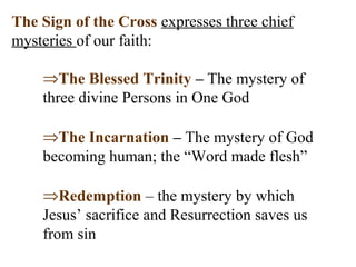 The Sign of the Cross expresses three chief
mysteries of our faith:
⇒The Blessed Trinity – The mystery of
three divine Persons in One God
⇒The Incarnation – The mystery of God
becoming human; the “Word made flesh”
⇒Redemption – the mystery by which
Jesus’ sacrifice and Resurrection saves us
from sin
 