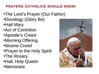 PRAYERS CATHOLICS SHOULD KNOW:
•The Lord’s Prayer (Our Father)
•Doxology (Glory Be)
•Hail Mary
•Act of Contrition
•Apostle’s Creed
•Morning Offering
•Nicene Creed
•Prayer to the Holy Spirit
•The Rosary
•Hail, Holy Queen
•Memorare
 