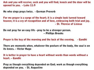 Ask and you will receive; seek and you will find; knock and the door will be
opened to you. - Luke 11:9
He who sings prays twice. - German Proverb
For me prayer is a surge of the heart; it is a simple look turned toward
heaven; it is a cry of recognition and of love, embracing both trial and joy.
- St. Therese of Lisieux
Do not pray for an easy life - pray to be a stronger person.
– Phillips Brooks
Prayer is the key of the morning and the lock of the evening. - Gandhi
There are moments when, whatever the posture of the body, the soul is on
its knees. – Victor Hugo
It is better in prayer to have a heart without words than words without a
heart. – Gandhi
Pray as though everything depended on God; work as though everything
depended on you. - St. Augustine
 