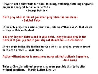 Prayer is not a substitute for work, thinking, watching, suffering or giving;
prayer is a support for all other efforts.
- George Buttrick
Don’t pray when it rains if you don’t pray when the sun shines.
- Satchel Paige
If the only prayer you said in your whole life was “thank you”, that would
suffice. – Meister Eckhart
You pray in your distress and in your need…may you also pray in the
fullness of your joy and in your days of abundance. – Kahlil Gibran
If you begin to live life looking for God who is all around, every moment
becomes a prayer. – Frank Bianco
Action without prayer is arrogance; prayer without action is hypocrisy.
– Jose Zayas
To be a Christian without prayer is no more possible than to be alive
without breathing. – Martin Luther King, Jr.
 