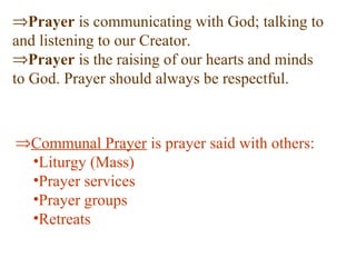⇒Prayer is communicating with God; talking to
and listening to our Creator.
⇒Prayer is the raising of our hearts and minds
to God. Prayer should always be respectful.
⇒Communal Prayer is prayer said with others:
•Liturgy (Mass)
•Prayer services
•Prayer groups
•Retreats
 