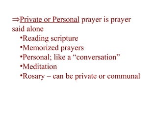 ⇒Private or Personal prayer is prayer
said alone
•Reading scripture
•Memorized prayers
•Personal; like a “conversation”
•Meditation
•Rosary – can be private or communal
 