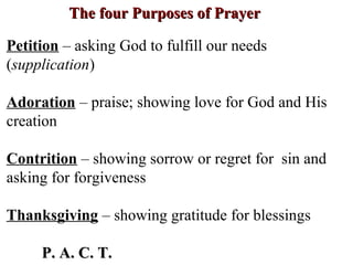 The four Purposes of PrayerThe four Purposes of Prayer
Petition – asking God to fulfill our needs
(supplication)
Adoration – praise; showing love for God and His
creation
Contrition – showing sorrow or regret for sin and
asking for forgiveness
Thanksgiving – showing gratitude for blessings
P. A. C. T.P. A. C. T.
 
