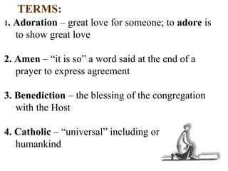 TERMS:
1. Adoration – great love for someone; to adore is
to show great love
2. Amen – “it is so” a word said at the end of a
prayer to express agreement
3. Benediction – the blessing of the congregation
with the Host
4. Catholic – “universal” including or concerning all
humankind
 