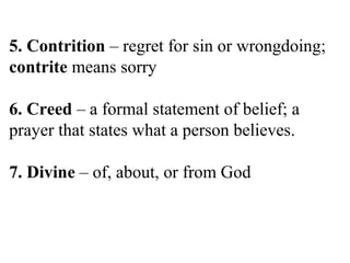 5. Contrition – regret for sin or wrongdoing;
contrite means sorry
6. Creed – a formal statement of belief; a
prayer that states what a person believes.
7. Divine – of, about, or from God
 
