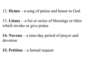 12. Hymn – a song of praise and honor to God
13. Litany – a list or series of blessings or titles
which invoke or give praise
14. Novena – a nine-day period of prayer and
devotion
15. Petition – a formal request
 