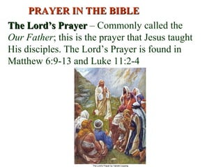 The Lord’s PrayerThe Lord’s Prayer – Commonly called the
Our Father; this is the prayer that Jesus taught
His disciples. The Lord’s Prayer is found in
Matthew 6:9-13 and Luke 11:2-4
PRAYER IN THE BIBLEPRAYER IN THE BIBLE
 