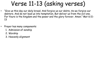 Verse 11-13 (asking verses)
• “Give us this day our daily bread. And forgive us our debts, As we forgive our
debtors. And do not lead us into temptation, But deliver us from the evil one.
For Yours is the kingdom and the power and the glory forever. Amen.” Mat 6:11-
13
• Prayer has many components
1. Admission of sonship
2. Worship
3. Heavenly alignment
 