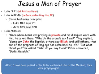 Jesus a Man of Prayer
• Luke 3:21 (at his baptism)
• Luke 6:12-16 (before selecting the 12)
• Jesus had many desciples
• Luke 10:1 says 70
• Acts 1:15 says 120
• Luke 9:18-20
• “Once when Jesus was praying in private and his disciples were with
him, he asked them, “Who do the crowds say I am?” They replied,
“Some say John the Baptist; others say Elijah; and still others, that
one of the prophets of long ago has come back to life.” “But what
about you?” he asked. “Who do you say I am?” Peter answered,
“God’s Messiah.”
After 6 days have passed, after Peter confirmed Him as the Messiah, they
were praying again
 