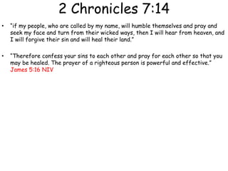 2 Chronicles 7:14
• “if my people, who are called by my name, will humble themselves and pray and
seek my face and turn from their wicked ways, then I will hear from heaven, and
I will forgive their sin and will heal their land.”
• “Therefore confess your sins to each other and pray for each other so that you
may be healed. The prayer of a righteous person is powerful and effective.”
James 5:16 NIV
 