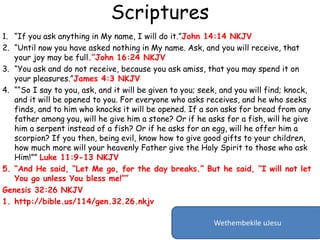 Scriptures
1. “If you ask anything in My name, I will do it.”John 14:14 NKJV
2. “Until now you have asked nothing in My name. Ask, and you will receive, that
your joy may be full.”John 16:24 NKJV
3. “You ask and do not receive, because you ask amiss, that you may spend it on
your pleasures.”James 4:3 NKJV
4. ““So I say to you, ask, and it will be given to you; seek, and you will find; knock,
and it will be opened to you. For everyone who asks receives, and he who seeks
finds, and to him who knocks it will be opened. If a son asks for bread from any
father among you, will he give him a stone? Or if he asks for a fish, will he give
him a serpent instead of a fish? Or if he asks for an egg, will he offer him a
scorpion? If you then, being evil, know how to give good gifts to your children,
how much more will your heavenly Father give the Holy Spirit to those who ask
Him!”” Luke 11:9-13 NKJV
5. “And He said, “Let Me go, for the day breaks.” But he said, “I will not let
You go unless You bless me!””
Genesis 32:26 NKJV
1. http://bible.us/114/gen.32.26.nkjv
Wethembekile uJesu
 