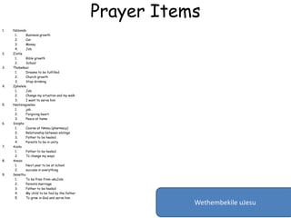 Prayer Items
1. Ndzondo
1. Business growth
2. Car
3. Money
4. Job
2. Zintle
1. Bible growth
2. School
3. Thobekazi
1. Dreams to be fulfilled
2. Church growth
3. Stop drinking
4. Zphelele
1. Job
2. Change my situation and my walk
3. I want to serve him
5. Nontsingiseleo
1. job
2. Forgiving heart
3. Peace at home
6. Sisipho
1. Course at Nmmu (pharmacy)
2. Relationship between siblings
3. Father to be healed
4. Parents to be in unity
7. Azola
1. Father to be healed
2. To change my ways
8. Anazo
1. Next year to be at school
2. success in everything
9. Sesethu
1. To be free from ukuJola
2. Parents marriage
3. Father to be healed
4. My child to be fed by the father
5. To grow in God and serve him
Wethembekile uJesu
 