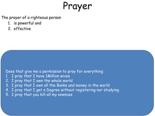 Prayer
The prayer of a righteous person
1. is powerful and
2. effective
Does that give me a permission to pray for everything
1. I pray that I have 1Million wives
2. I pray that I own the whole world
3. I pray that I own all the Banks and money in the world
4. I pray that I get a Degree without registering nor studying
5. I pray that you kill all my enemies
 