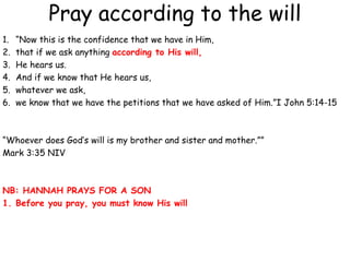 Pray according to the will
1. “Now this is the confidence that we have in Him,
2. that if we ask anything according to His will,
3. He hears us.
4. And if we know that He hears us,
5. whatever we ask,
6. we know that we have the petitions that we have asked of Him.”I John 5:14-15
“Whoever does God’s will is my brother and sister and mother.””
Mark 3:35 NIV
NB: HANNAH PRAYS FOR A SON
1. Before you pray, you must know His will
 