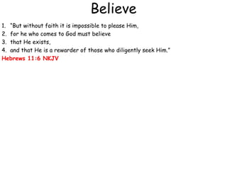 Believe
1. “But without faith it is impossible to please Him,
2. for he who comes to God must believe
3. that He exists,
4. and that He is a rewarder of those who diligently seek Him.”
Hebrews 11:6 NKJV
 