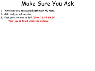 Make Sure You Ask
1. “Until now you have asked nothing in My name.
2. Ask, and you will receive,
3. that your joy may be full.”John 16:24 NKJV
• Your joy is filled when you receive
 