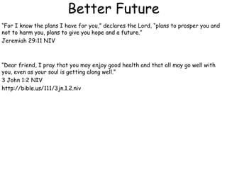 Better Future
“For I know the plans I have for you,” declares the Lord, “plans to prosper you and
not to harm you, plans to give you hope and a future.”
Jeremiah 29:11 NIV
“Dear friend, I pray that you may enjoy good health and that all may go well with
you, even as your soul is getting along well.”
3 John 1:2 NIV
http://bible.us/111/3jn.1.2.niv
 