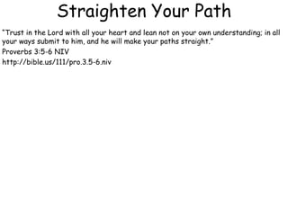Straighten Your Path
“Trust in the Lord with all your heart and lean not on your own understanding; in all
your ways submit to him, and he will make your paths straight.”
Proverbs 3:5-6 NIV
http://bible.us/111/pro.3.5-6.niv
 