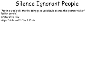 Silence Ignorant People
“For it is God’s will that by doing good you should silence the ignorant talk of
foolish people.”
1 Peter 2:15 NIV
http://bible.us/111/1pe.2.15.niv
 