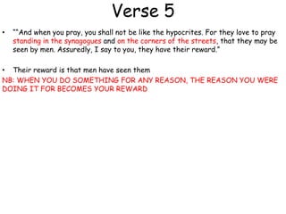 Verse 5
• ““And when you pray, you shall not be like the hypocrites. For they love to pray
standing in the synagogues and on the corners of the streets, that they may be
seen by men. Assuredly, I say to you, they have their reward.”
• Their reward is that men have seen them
NB: WHEN YOU DO SOMETHING FOR ANY REASON, THE REASON YOU WERE
DOING IT FOR BECOMES YOUR REWARD
 