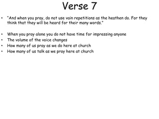 Verse 7
• “And when you pray, do not use vain repetitions as the heathen do. For they
think that they will be heard for their many words.”
• When you pray alone you do not have time for impressing anyone
• The volume of the voice changes
• How many of us pray as we do here at church
• How many of us talk as we pray here at church
 