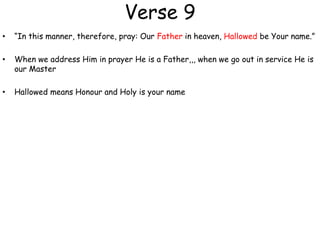 Verse 9
• “In this manner, therefore, pray: Our Father in heaven, Hallowed be Your name.”
• When we address Him in prayer He is a Father,,, when we go out in service He is
our Master
• Hallowed means Honour and Holy is your name
 