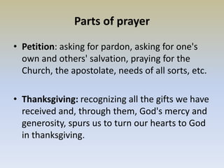 Parts of prayer
• Petition: asking for pardon, asking for one's
own and others' salvation, praying for the
Church, the apostolate, needs of all sorts, etc.
• Thanksgiving: recognizing all the gifts we have
received and, through them, God's mercy and
generosity, spurs us to turn our hearts to God
in thanksgiving.
 