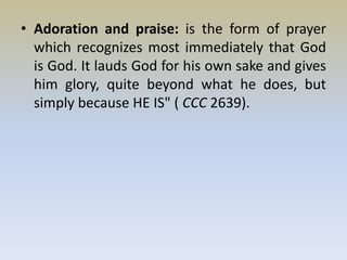 • Adoration and praise: is the form of prayer
which recognizes most immediately that God
is God. It lauds God for his own sake and gives
him glory, quite beyond what he does, but
simply because HE IS" ( CCC 2639).
 