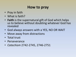 How to pray
• Pray in faith
• What is faith?
• Faith is the supernatural gift of God which helps
us to believe without doubting whatever God has
revealed
• God always answers with a YES, NO OR WAIT
• Move away from distractions
• Total trust
• Perseverance
• Catechism 2742-2745, 2746-2751
 
