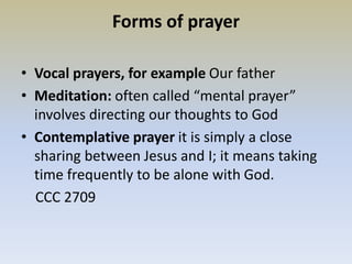 Forms of prayer
• Vocal prayers, for example Our father
• Meditation: often called “mental prayer”
involves directing our thoughts to God
• Contemplative prayer it is simply a close
sharing between Jesus and I; it means taking
time frequently to be alone with God.
CCC 2709
 