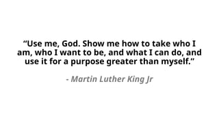 “Use me, God. Show me how to take who I
am, who I want to be, and what I can do, and
use it for a purpose greater than myself.”
- Martin Luther King Jr
 
