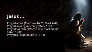 Jesus ...
Prayed alone (Matthew 14:23, Mark 6:47)
Prayed in early morning (Mark 1:35)
Prayed for others/those who mocked him
(Luke 23:34)
Prayed all night (Luke 6:12-13)
 