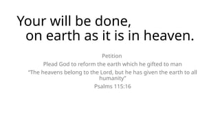 Your will be done,
on earth as it is in heaven.
Petition
Plead God to reform the earth which he gifted to man
“The heavens belong to the Lord, but he has given the earth to all
humanity”
Psalms 115:16
 