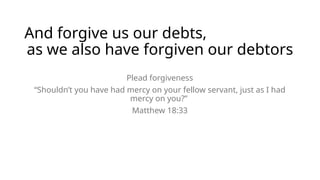 And forgive us our debts,
as we also have forgiven our debtors
Plead forgiveness
“Shouldn’t you have had mercy on your fellow servant, just as I had
mercy on you?”
Matthew 18:33
 