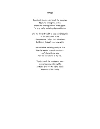 PRAYER
Dear Lord, thanks a lot for all the blessings
You have been given to me.
Thanks for all the guidance and support.
I’m so grateful for being of your children.
Give me more strength to face and encounter
all the difficulties in life.
I also pray that I might that you always
Guide me, through your holy spirit.
Give me more meaningful life, so that
I can be a good example to others.
I can’t live without you.
You are the source of my life.
Thanks for all the graces you have
been showering into my life.
And also pray for the world peace
And unity of my family.
 