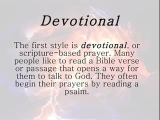 Devotional The first style is  devotional , or scripture-based prayer. Many people like to read a Bible verse or passage that opens a way for them to talk to God. They often begin their prayers by reading a psalm. 