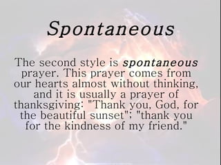 Spontaneous The second style is  spontaneous  prayer. This prayer comes from our hearts almost without thinking, and it is usually a prayer of thanksgiving: "Thank you, God, for the beautiful sunset"; "thank you for the kindness of my friend." 