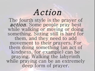 Action The fourth style is the prayer of  action . Some people pray best while walking or moving or doing something. Sitting still is hard for them, and they need to add movement to their prayers. For them doing something (an act of kindness, for example) can be praying. Walking the labyrinth while praying can be an extremely deep form of prayer. 